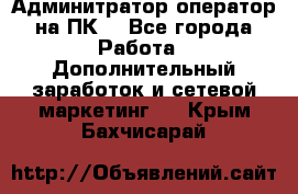 Админитратор-оператор на ПК  - Все города Работа » Дополнительный заработок и сетевой маркетинг   . Крым,Бахчисарай